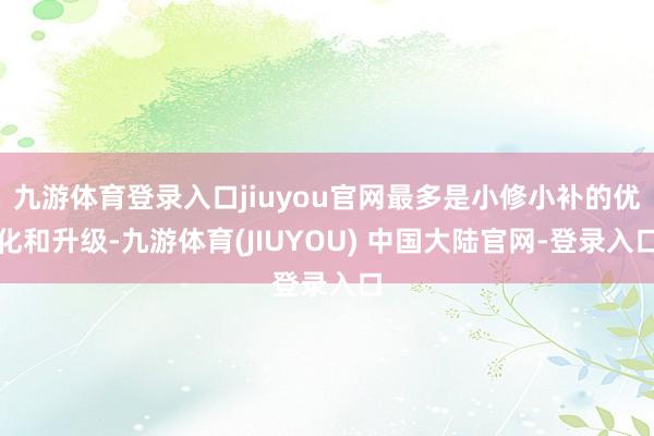 九游体育登录入口jiuyou官网最多是小修小补的优化和升级-九游体育(JIUYOU) 中国大陆官网-登录入口
