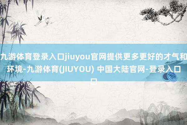 九游体育登录入口jiuyou官网提供更多更好的才气和环境-九游体育(JIUYOU) 中国大陆官网-登录入口