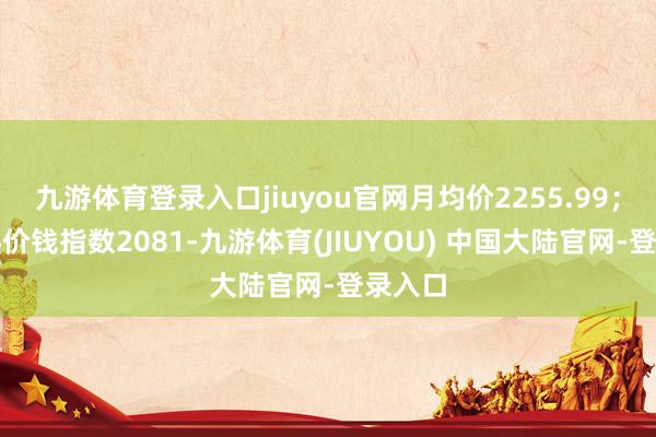 九游体育登录入口jiuyou官网月均价2255.99；幻灭料价钱指数2081-九游体育(JIUYOU) 中国大陆官网-登录入口