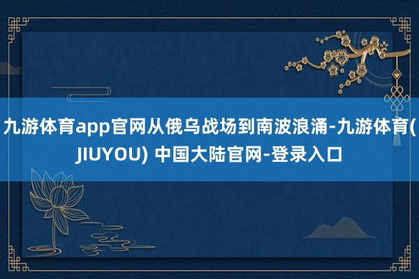 九游体育app官网从俄乌战场到南波浪涌-九游体育(JIUYOU) 中国大陆官网-登录入口