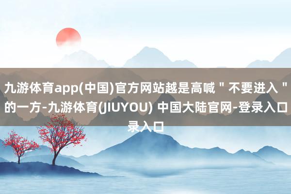 九游体育app(中国)官方网站越是高喊＂不要进入＂的一方-九游体育(JIUYOU) 中国大陆官网-登录入口