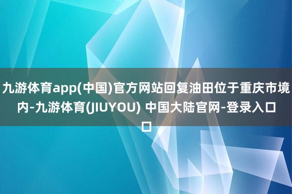 九游体育app(中国)官方网站回复油田位于重庆市境内-九游体育(JIUYOU) 中国大陆官网-登录入口