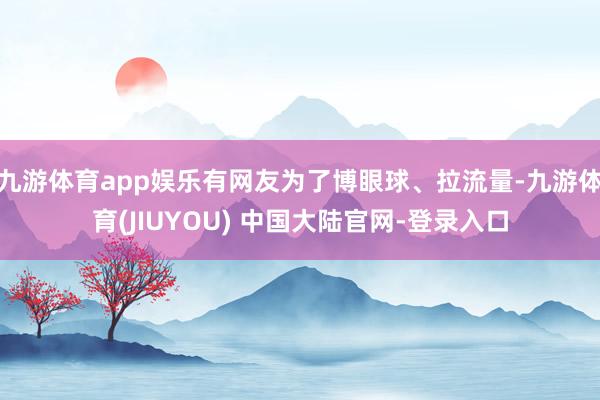 九游体育app娱乐有网友为了博眼球、拉流量-九游体育(JIUYOU) 中国大陆官网-登录入口