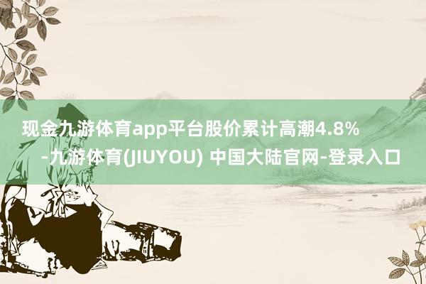 现金九游体育app平台股价累计高潮4.8%            -九游体育(JIUYOU) 中国大陆官网-登录入口