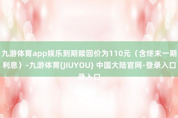 九游体育app娱乐到期赎回价为110元(含终末一期利息)-九游体育(JIUYOU) 中国大陆官网-登录入口