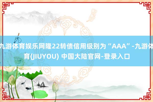 九游体育娱乐网隆22转债信用级别为“AAA”-九游体育(JIUYOU) 中国大陆官网-登录入口