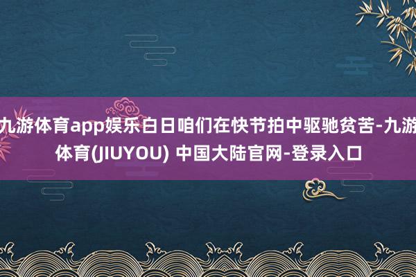 九游体育app娱乐白日咱们在快节拍中驱驰贫苦-九游体育(JIUYOU) 中国大陆官网-登录入口