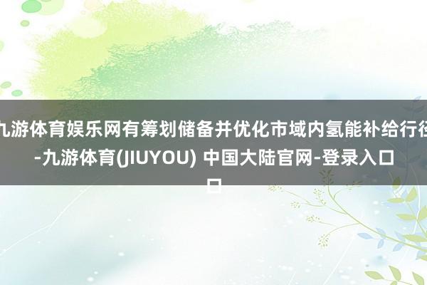 九游体育娱乐网有筹划储备并优化市域内氢能补给行径-九游体育(JIUYOU) 中国大陆官网-登录入口