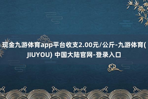 现金九游体育app平台收支2.00元/公斤-九游体育(JIUYOU) 中国大陆官网-登录入口