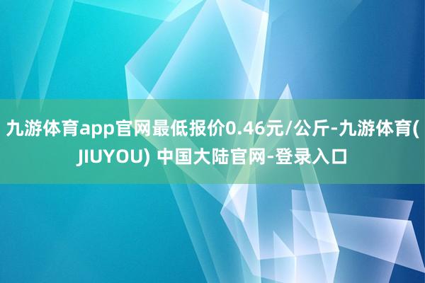 九游体育app官网最低报价0.46元/公斤-九游体育(JIUYOU) 中国大陆官网-登录入口