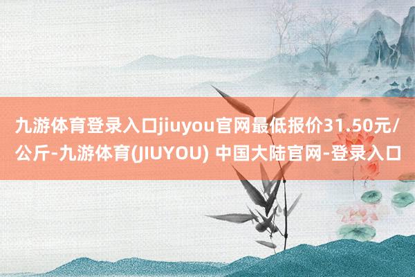 九游体育登录入口jiuyou官网最低报价31.50元/公斤-九游体育(JIUYOU) 中国大陆官网-登录入口