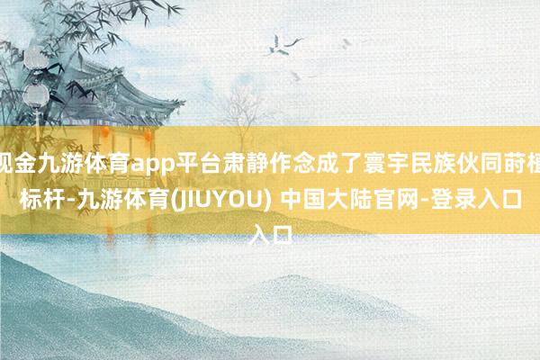 现金九游体育app平台肃静作念成了寰宇民族伙同莳植标杆-九游体育(JIUYOU) 中国大陆官网-登录入口
