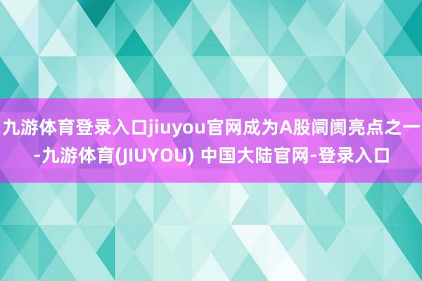 九游体育登录入口jiuyou官网成为A股阛阓亮点之一-九游体育(JIUYOU) 中国大陆官网-登录入口