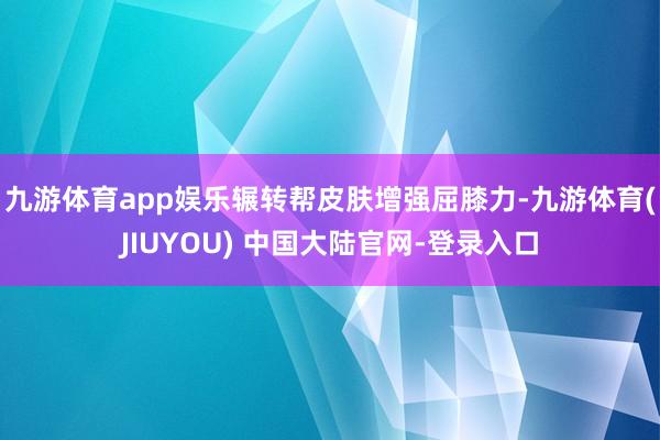 九游体育app娱乐辗转帮皮肤增强屈膝力-九游体育(JIUYOU) 中国大陆官网-登录入口
