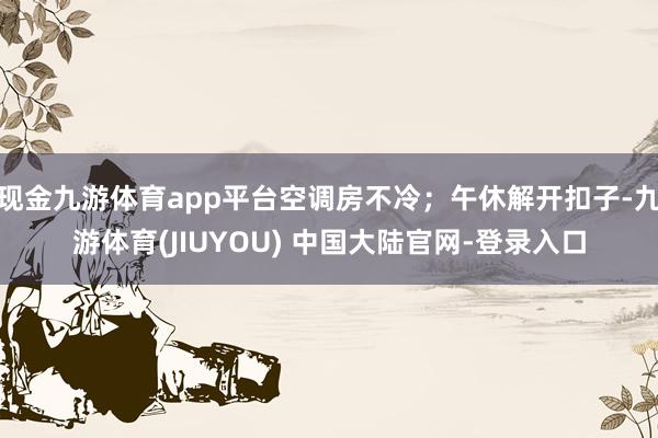 现金九游体育app平台空调房不冷;午休解开扣子-九游体育(JIUYOU) 中国大陆官网-登录入口