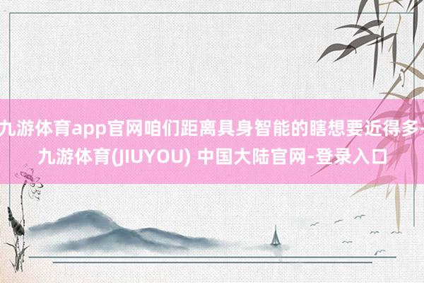 九游体育app官网咱们距离具身智能的瞎想要近得多-九游体育(JIUYOU) 中国大陆官网-登录入口