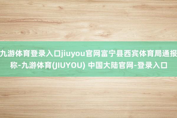 九游体育登录入口jiuyou官网富宁县西宾体育局通报称-九游体育(JIUYOU) 中国大陆官网-登录入口
