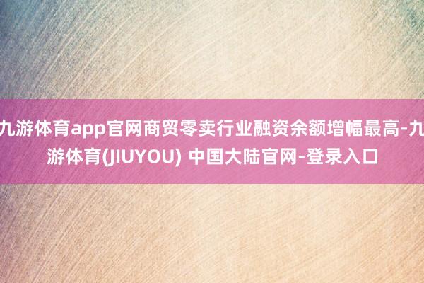 九游体育app官网商贸零卖行业融资余额增幅最高-九游体育(JIUYOU) 中国大陆官网-登录入口