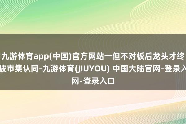 九游体育app(中国)官方网站一但不对板后龙头才终于被市集认同-九游体育(JIUYOU) 中国大陆官网-登录入口