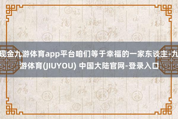 现金九游体育app平台咱们等于幸福的一家东谈主-九游体育(JIUYOU) 中国大陆官网-登录入口