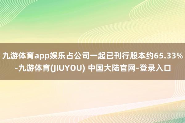 九游体育app娱乐占公司一起已刊行股本约65.33%-九游体育(JIUYOU) 中国大陆官网-登录入口
