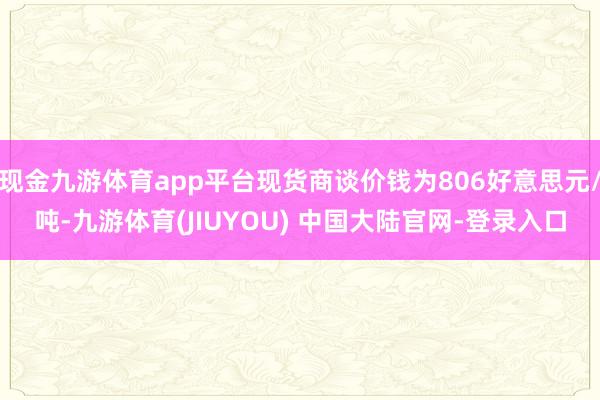 现金九游体育app平台现货商谈价钱为806好意思元/吨-九游体育(JIUYOU) 中国大陆官网-登录入口