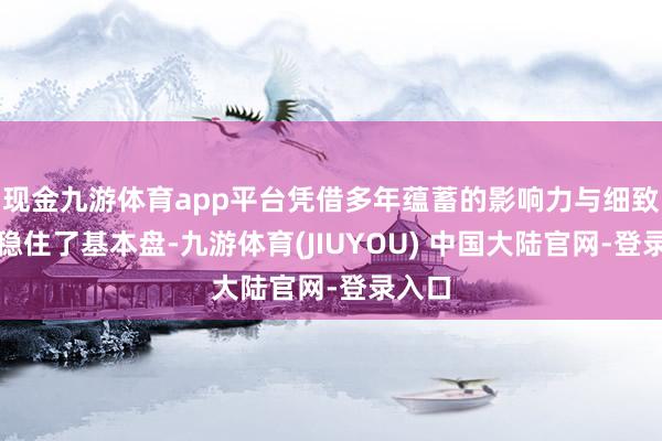 现金九游体育app平台凭借多年蕴蓄的影响力与细致口碑稳住了基本盘-九游体育(JIUYOU) 中国大陆官网-登录入口