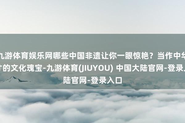 九游体育娱乐网哪些中国非遗让你一眼惊艳？当作中华英才的文化瑰宝-九游体育(JIUYOU) 中国大陆官网-登录入口