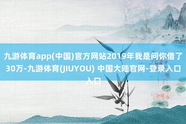 九游体育app(中国)官方网站2019年我是问你借了30万-九游体育(JIUYOU) 中国大陆官网-登录入口