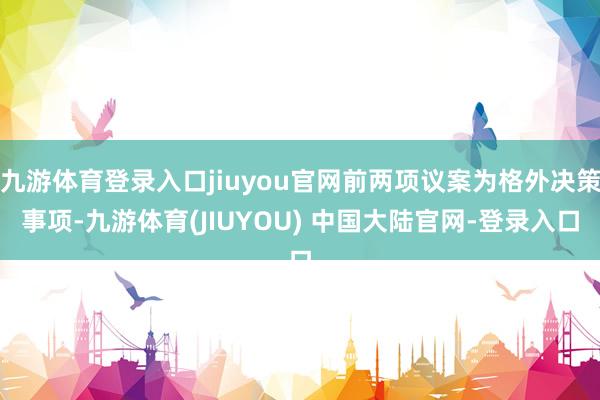 九游体育登录入口jiuyou官网前两项议案为格外决策事项-九游体育(JIUYOU) 中国大陆官网-登录入口