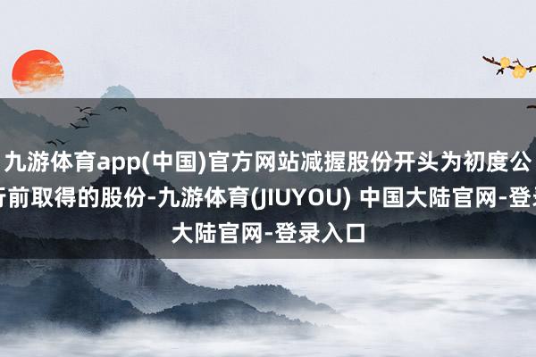 九游体育app(中国)官方网站减握股份开头为初度公开刊行前取得的股份-九游体育(JIUYOU) 中国大陆官网-登录入口