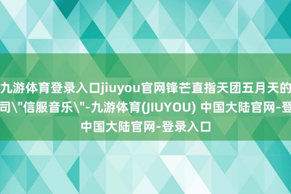 九游体育登录入口jiuyou官网锋芒直指天团五月天的经纪公司