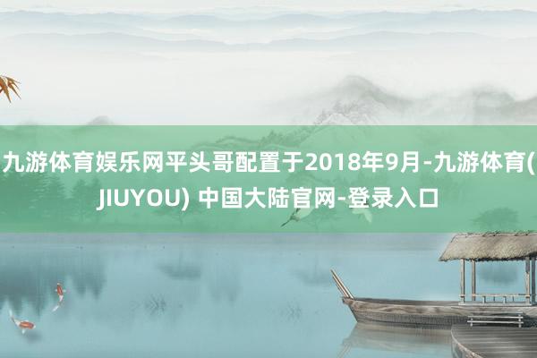 九游体育娱乐网平头哥配置于2018年9月-九游体育(JIUYOU) 中国大陆官网-登录入口