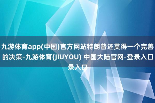 九游体育app(中国)官方网站特朗普还莫得一个完善的决策-九游体育(JIUYOU) 中国大陆官网-登录入口