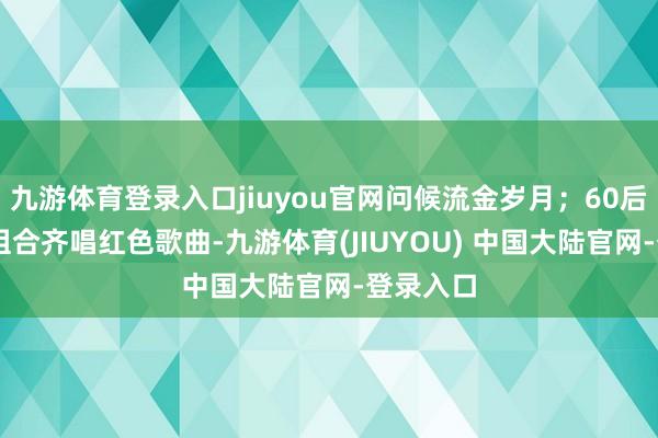 九游体育登录入口jiuyou官网问候流金岁月；60后、70后组合齐唱红色歌曲-九游体育(JIUYOU) 中国大陆官网-登录入口