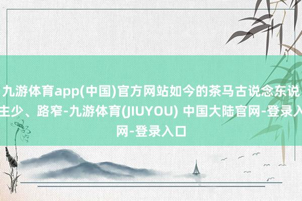 九游体育app(中国)官方网站如今的茶马古说念东说念主少、路窄-九游体育(JIUYOU) 中国大陆官网-登录入口