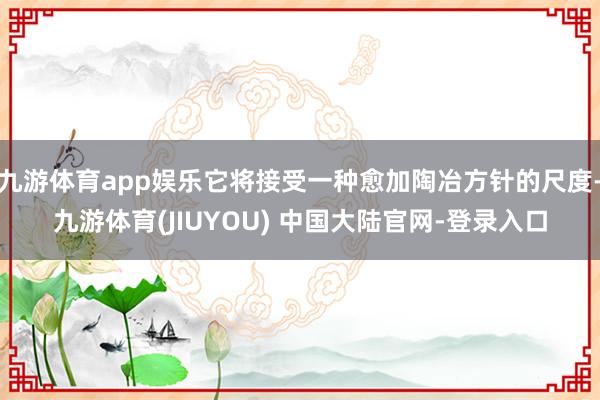九游体育app娱乐它将接受一种愈加陶冶方针的尺度-九游体育(JIUYOU) 中国大陆官网-登录入口