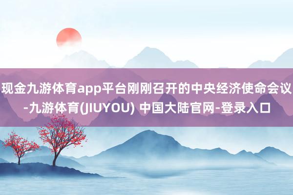 现金九游体育app平台　　刚刚召开的中央经济使命会议-九游体育(JIUYOU) 中国大陆官网-登录入口