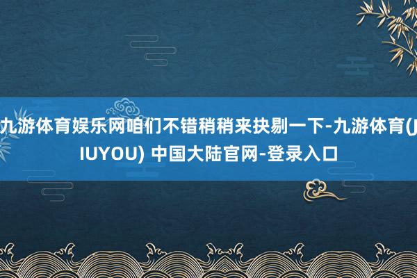 九游体育娱乐网咱们不错稍稍来抉剔一下-九游体育(JIUYOU) 中国大陆官网-登录入口