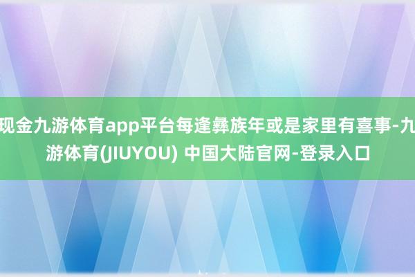 现金九游体育app平台每逢彝族年或是家里有喜事-九游体育(JIUYOU) 中国大陆官网-登录入口