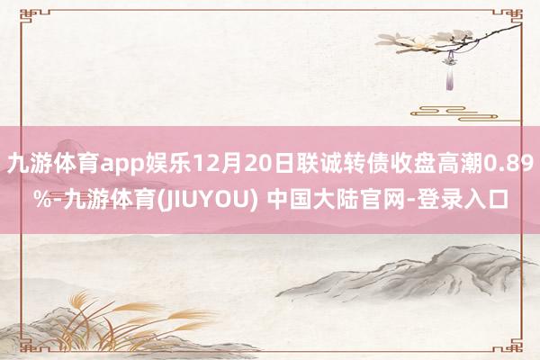 九游体育app娱乐12月20日联诚转债收盘高潮0.89%-九游体育(JIUYOU) 中国大陆官网-登录入口