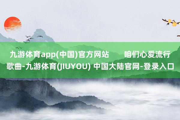 九游体育app(中国)官方网站       咱们心爱流行歌曲-九游体育(JIUYOU) 中国大陆官网-登录入口