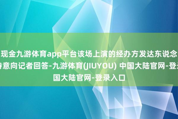 现金九游体育app平台该场上演的经办方发达东说念主也特意向记者回答-九游体育(JIUYOU) 中国大陆官网-登录入口