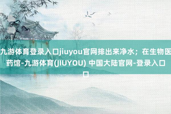 九游体育登录入口jiuyou官网排出来净水;在生物医药馆-九游体育(JIUYOU) 中国大陆官网-登录入口
