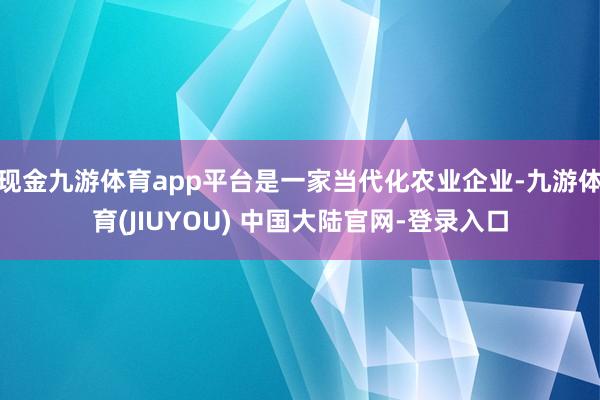 现金九游体育app平台是一家当代化农业企业-九游体育(JIUYOU) 中国大陆官网-登录入口