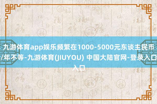 九游体育app娱乐频繁在1000-5000元东谈主民币/年不等-九游体育(JIUYOU) 中国大陆官网-登录入口