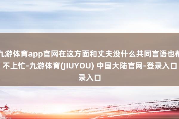 九游体育app官网在这方面和丈夫没什么共同言语也帮不上忙-九游体育(JIUYOU) 中国大陆官网-登录入口