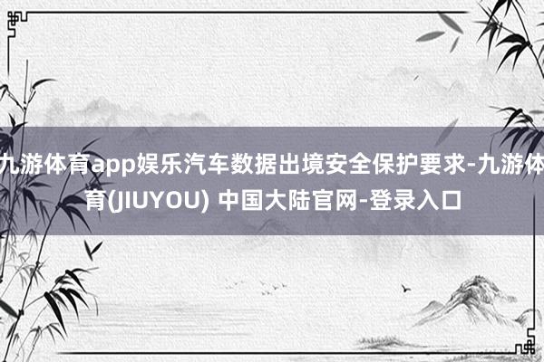 九游体育app娱乐汽车数据出境安全保护要求-九游体育(JIUYOU) 中国大陆官网-登录入口