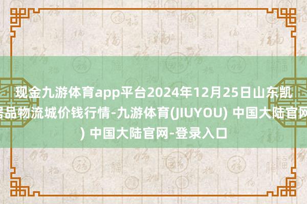 现金九游体育app平台2024年12月25日山东凯盛外洋农居品物流城价钱行情-九游体育(JIUYOU) 中国大陆官网-登录入口