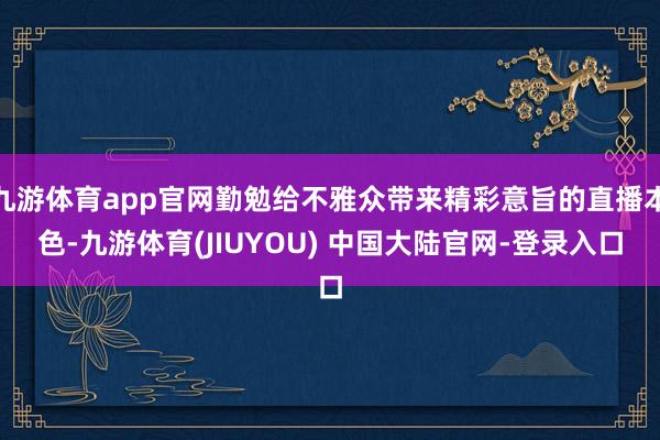 九游体育app官网勤勉给不雅众带来精彩意旨的直播本色-九游体育(JIUYOU) 中国大陆官网-登录入口